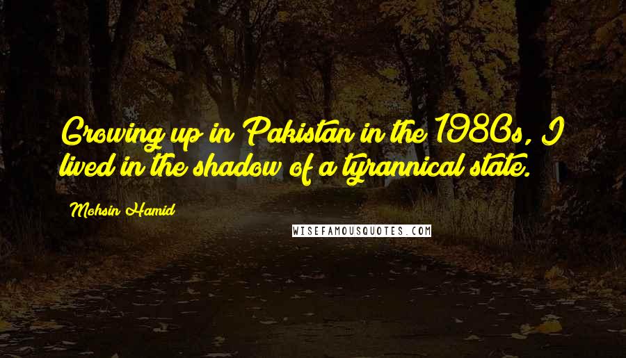 Mohsin Hamid Quotes: Growing up in Pakistan in the 1980s, I lived in the shadow of a tyrannical state.