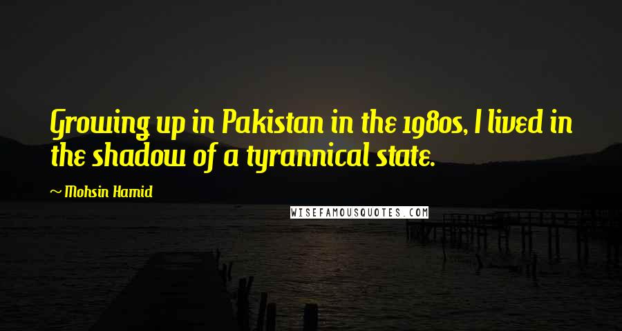 Mohsin Hamid Quotes: Growing up in Pakistan in the 1980s, I lived in the shadow of a tyrannical state.