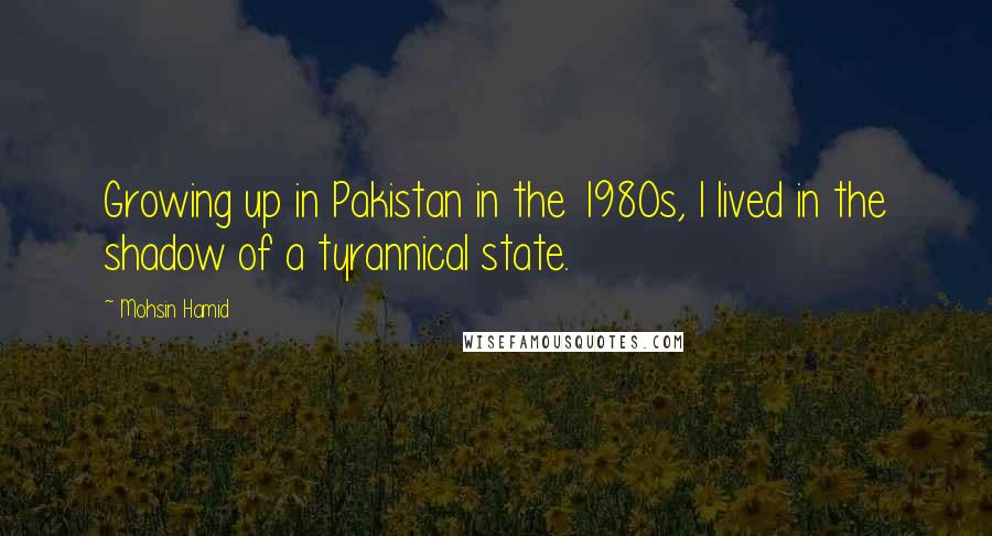 Mohsin Hamid Quotes: Growing up in Pakistan in the 1980s, I lived in the shadow of a tyrannical state.