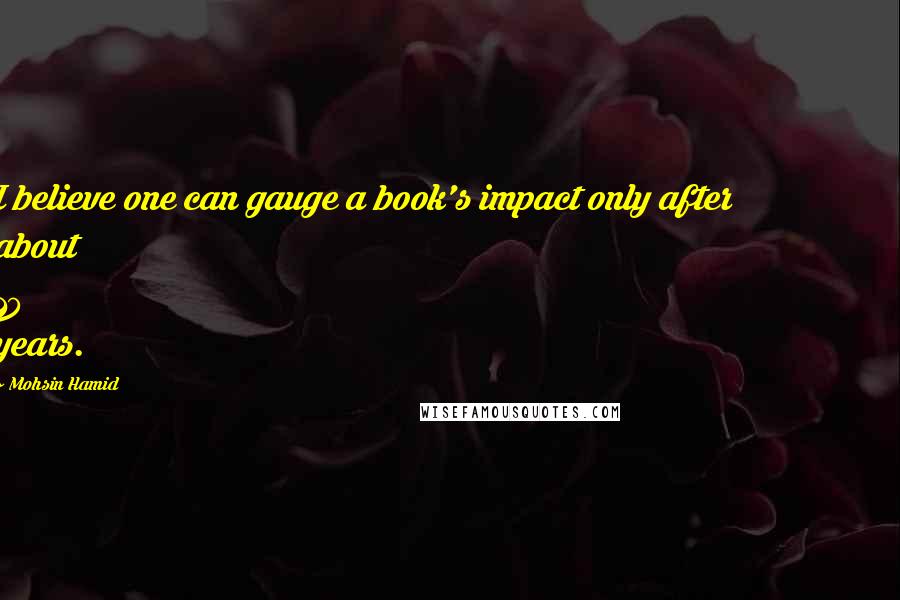 Mohsin Hamid Quotes: I believe one can gauge a book's impact only after about 10 years.