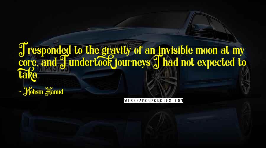 Mohsin Hamid Quotes: I responded to the gravity of an invisible moon at my core, and I undertook journeys I had not expected to take.