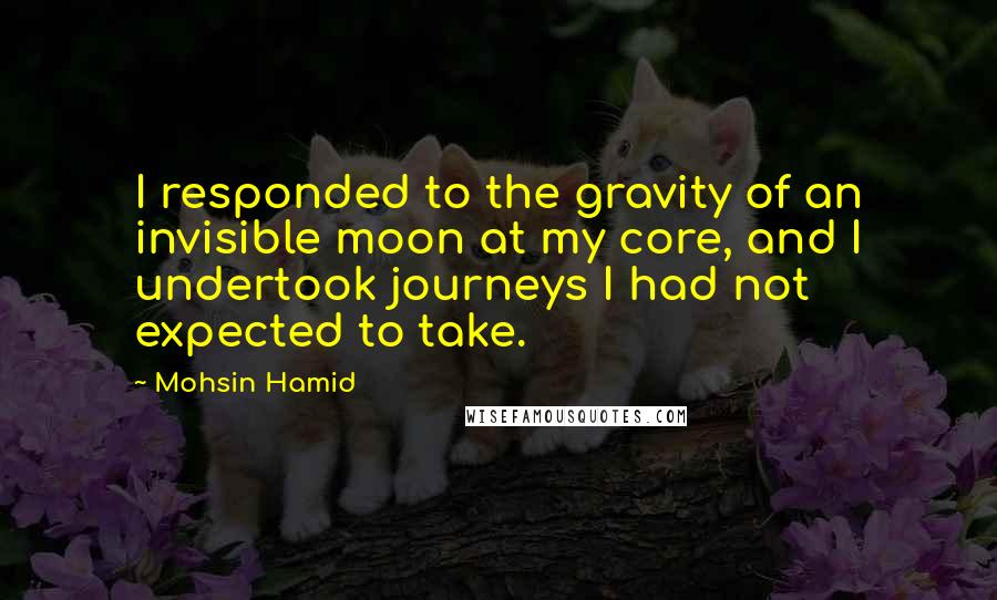 Mohsin Hamid Quotes: I responded to the gravity of an invisible moon at my core, and I undertook journeys I had not expected to take.