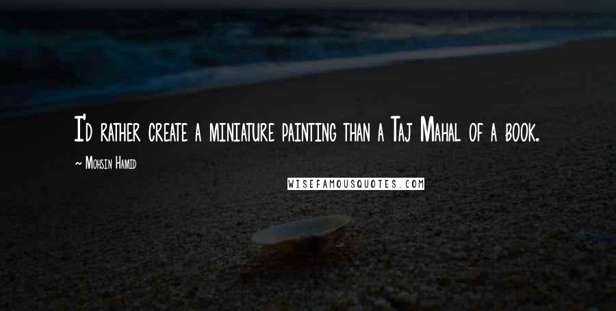 Mohsin Hamid Quotes: I'd rather create a miniature painting than a Taj Mahal of a book.