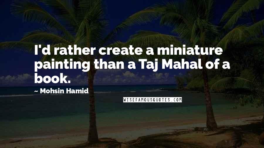 Mohsin Hamid Quotes: I'd rather create a miniature painting than a Taj Mahal of a book.