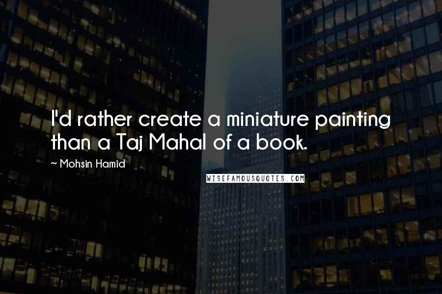 Mohsin Hamid Quotes: I'd rather create a miniature painting than a Taj Mahal of a book.