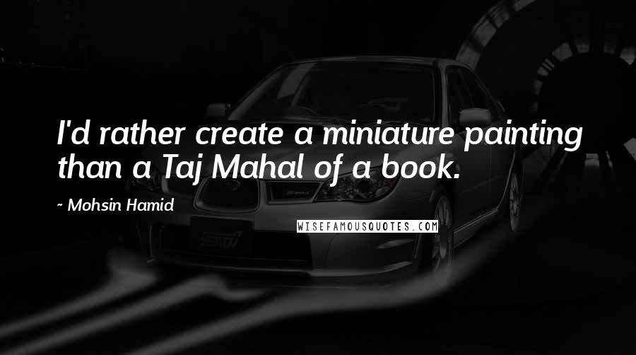 Mohsin Hamid Quotes: I'd rather create a miniature painting than a Taj Mahal of a book.