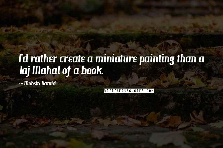 Mohsin Hamid Quotes: I'd rather create a miniature painting than a Taj Mahal of a book.