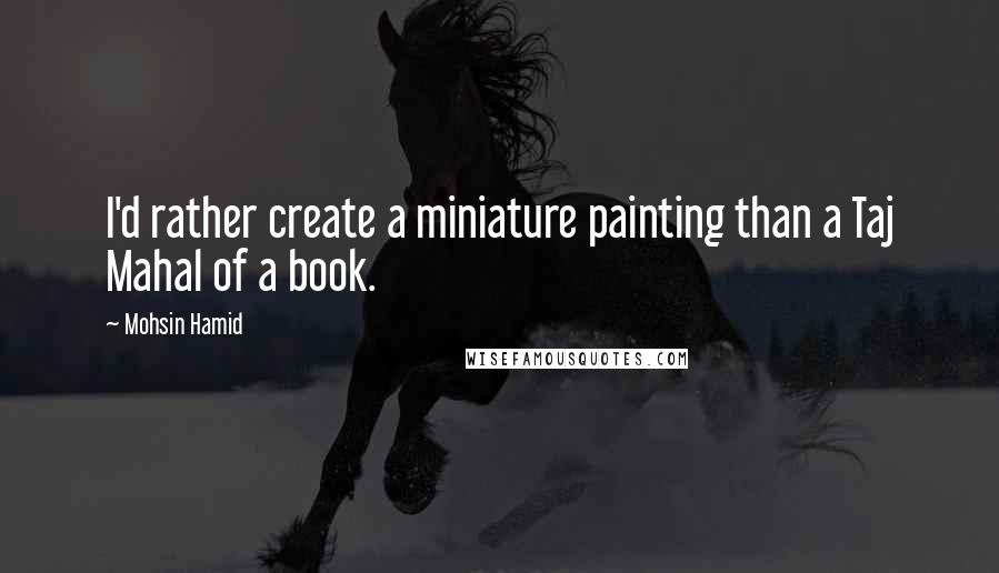 Mohsin Hamid Quotes: I'd rather create a miniature painting than a Taj Mahal of a book.