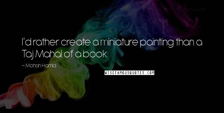 Mohsin Hamid Quotes: I'd rather create a miniature painting than a Taj Mahal of a book.