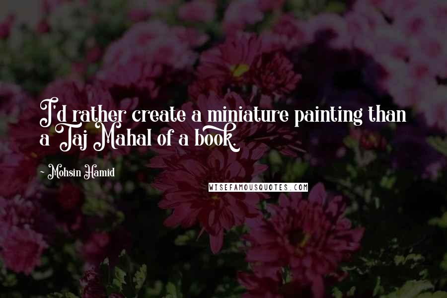 Mohsin Hamid Quotes: I'd rather create a miniature painting than a Taj Mahal of a book.
