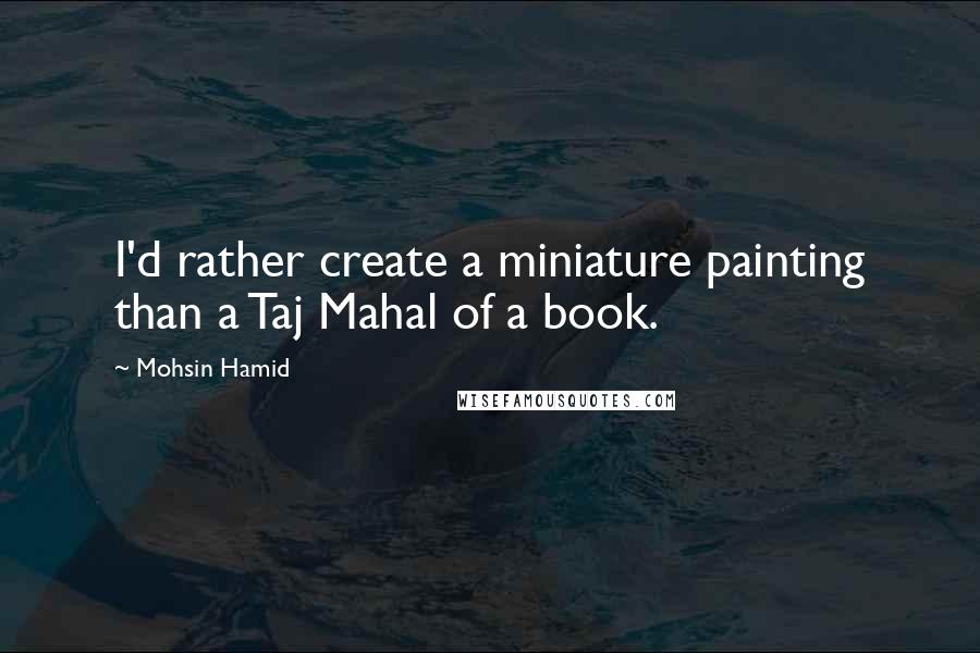 Mohsin Hamid Quotes: I'd rather create a miniature painting than a Taj Mahal of a book.