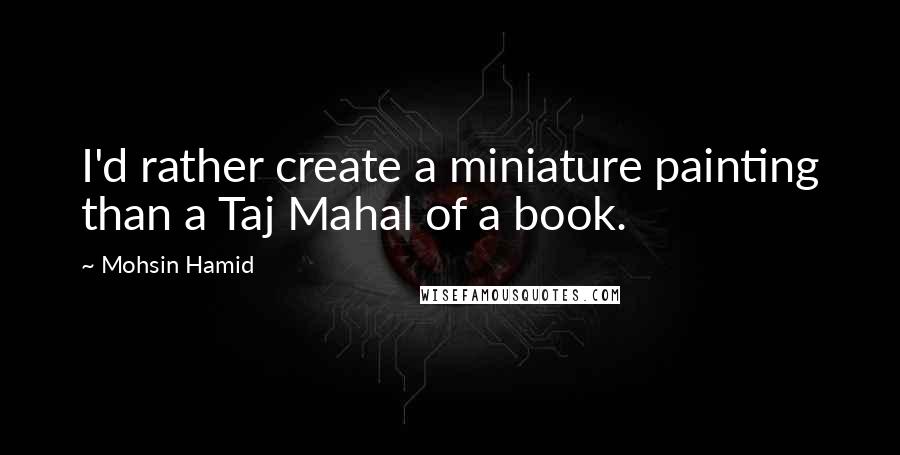 Mohsin Hamid Quotes: I'd rather create a miniature painting than a Taj Mahal of a book.