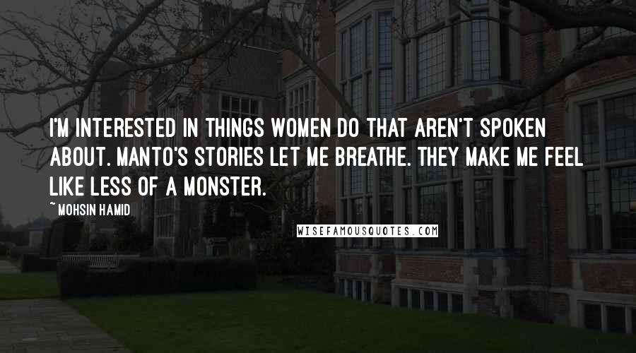 Mohsin Hamid Quotes: I'm interested in things women do that aren't spoken about. Manto's stories let me breathe. They make me feel like less of a monster.