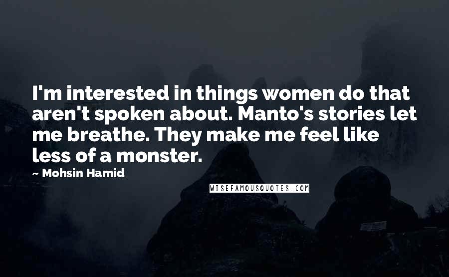 Mohsin Hamid Quotes: I'm interested in things women do that aren't spoken about. Manto's stories let me breathe. They make me feel like less of a monster.