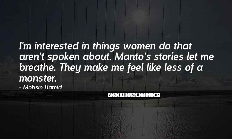 Mohsin Hamid Quotes: I'm interested in things women do that aren't spoken about. Manto's stories let me breathe. They make me feel like less of a monster.