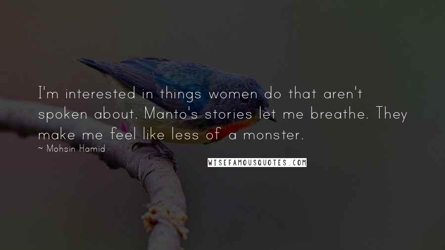 Mohsin Hamid Quotes: I'm interested in things women do that aren't spoken about. Manto's stories let me breathe. They make me feel like less of a monster.