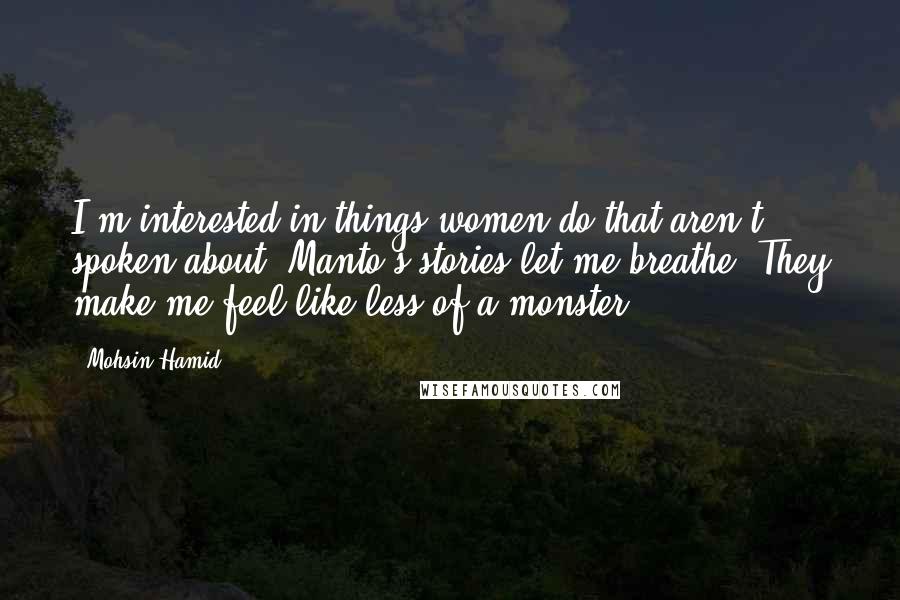 Mohsin Hamid Quotes: I'm interested in things women do that aren't spoken about. Manto's stories let me breathe. They make me feel like less of a monster.