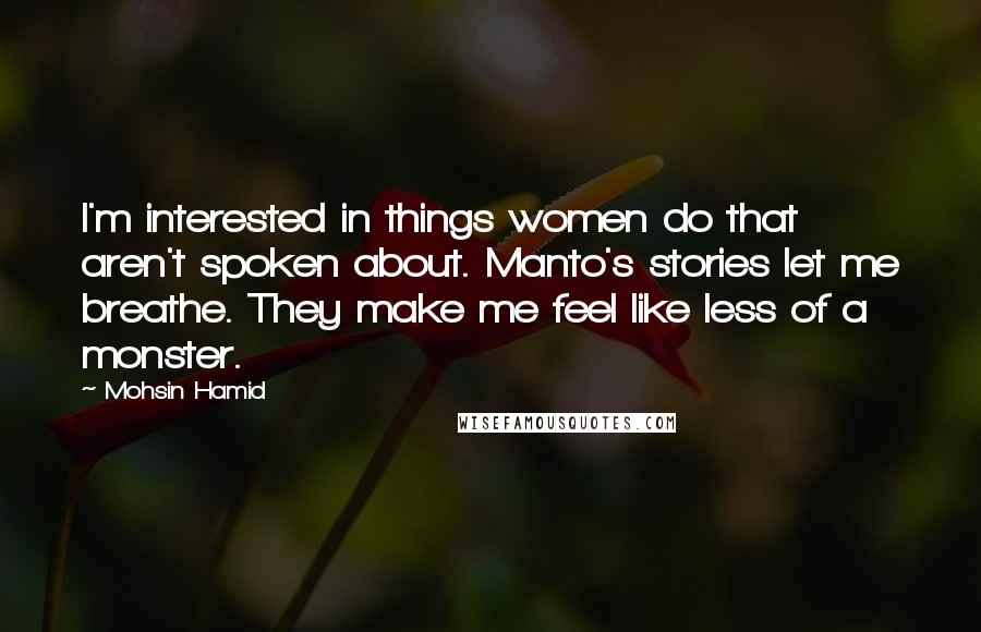 Mohsin Hamid Quotes: I'm interested in things women do that aren't spoken about. Manto's stories let me breathe. They make me feel like less of a monster.