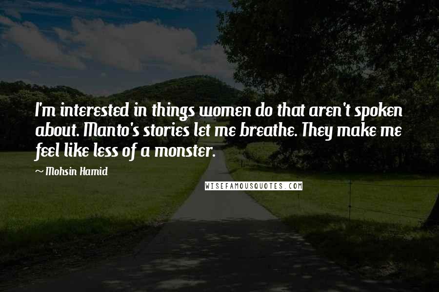 Mohsin Hamid Quotes: I'm interested in things women do that aren't spoken about. Manto's stories let me breathe. They make me feel like less of a monster.