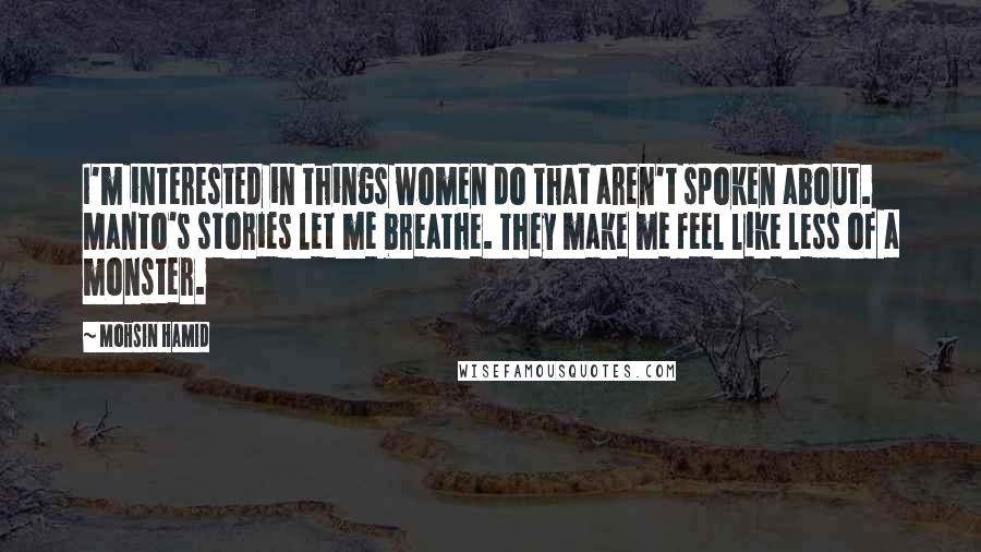 Mohsin Hamid Quotes: I'm interested in things women do that aren't spoken about. Manto's stories let me breathe. They make me feel like less of a monster.