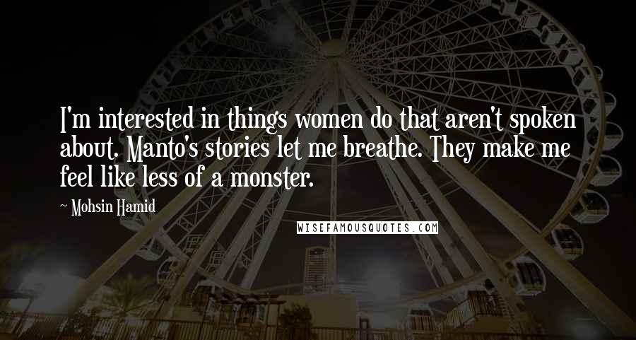 Mohsin Hamid Quotes: I'm interested in things women do that aren't spoken about. Manto's stories let me breathe. They make me feel like less of a monster.