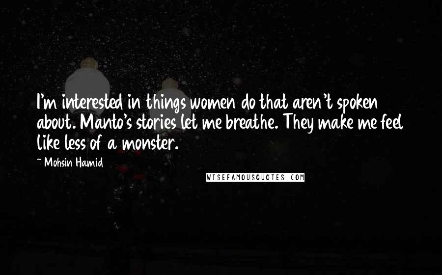 Mohsin Hamid Quotes: I'm interested in things women do that aren't spoken about. Manto's stories let me breathe. They make me feel like less of a monster.