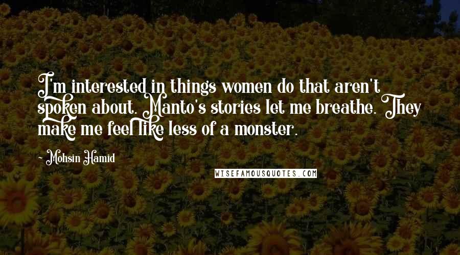 Mohsin Hamid Quotes: I'm interested in things women do that aren't spoken about. Manto's stories let me breathe. They make me feel like less of a monster.