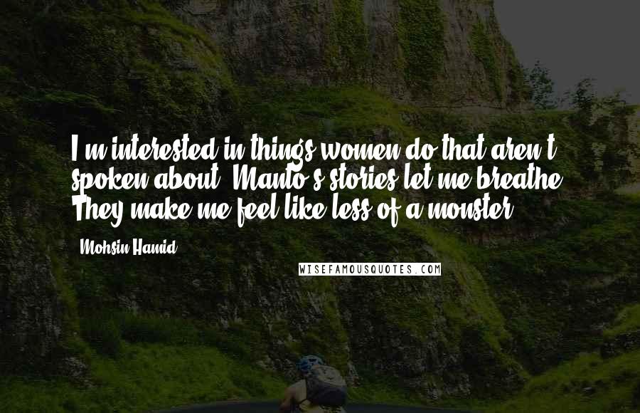 Mohsin Hamid Quotes: I'm interested in things women do that aren't spoken about. Manto's stories let me breathe. They make me feel like less of a monster.