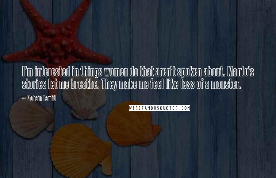 Mohsin Hamid Quotes: I'm interested in things women do that aren't spoken about. Manto's stories let me breathe. They make me feel like less of a monster.