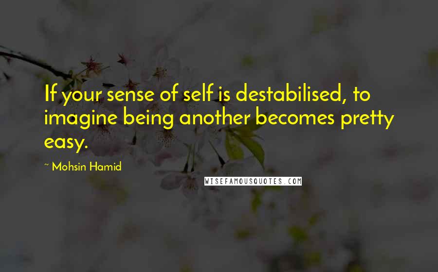 Mohsin Hamid Quotes: If your sense of self is destabilised, to imagine being another becomes pretty easy.