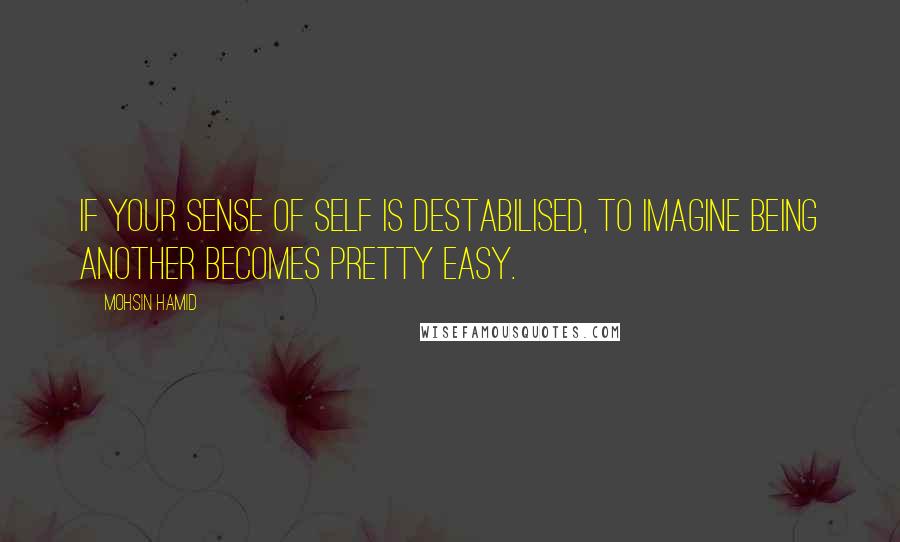 Mohsin Hamid Quotes: If your sense of self is destabilised, to imagine being another becomes pretty easy.