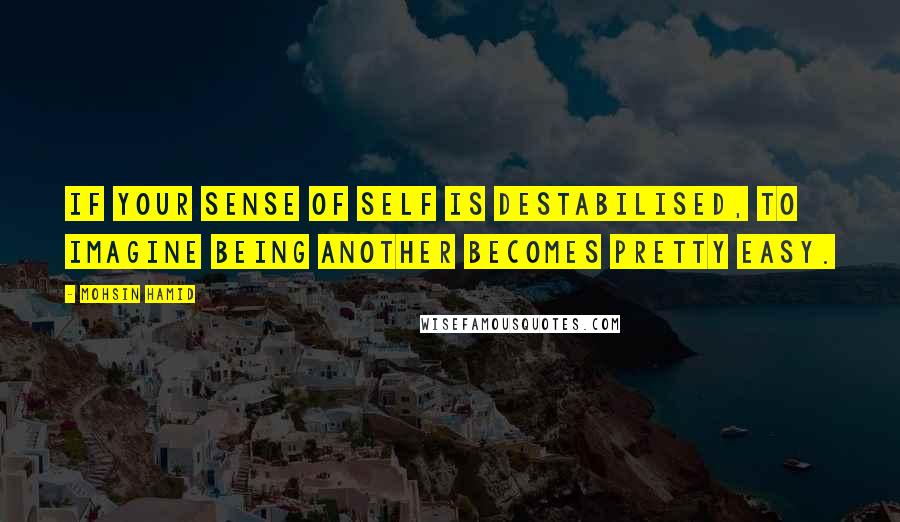 Mohsin Hamid Quotes: If your sense of self is destabilised, to imagine being another becomes pretty easy.