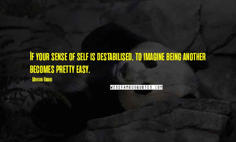 Mohsin Hamid Quotes: If your sense of self is destabilised, to imagine being another becomes pretty easy.