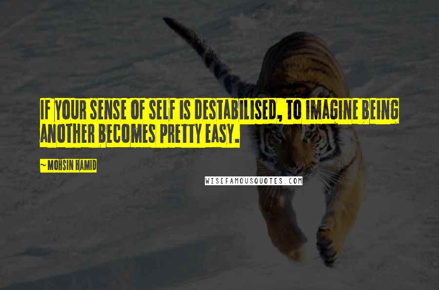 Mohsin Hamid Quotes: If your sense of self is destabilised, to imagine being another becomes pretty easy.