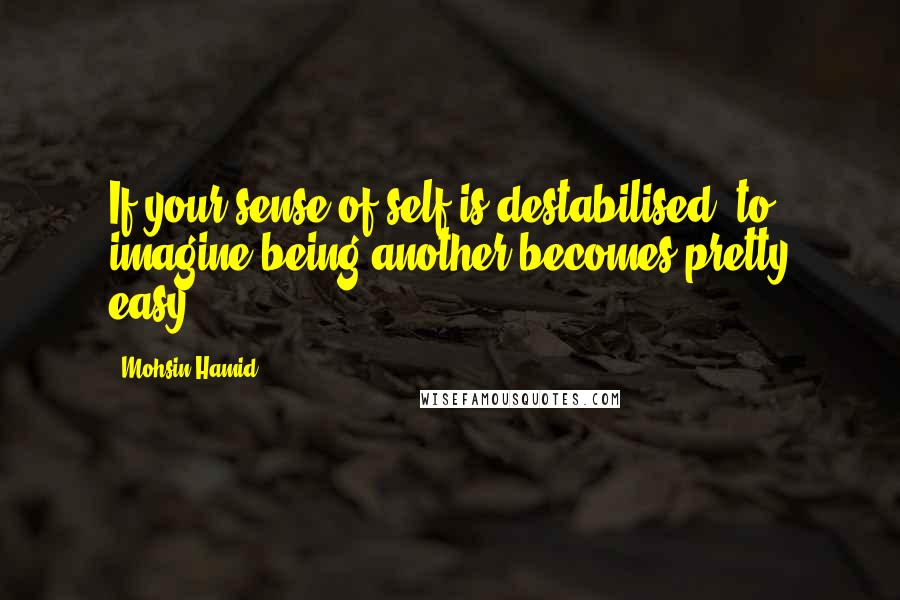 Mohsin Hamid Quotes: If your sense of self is destabilised, to imagine being another becomes pretty easy.