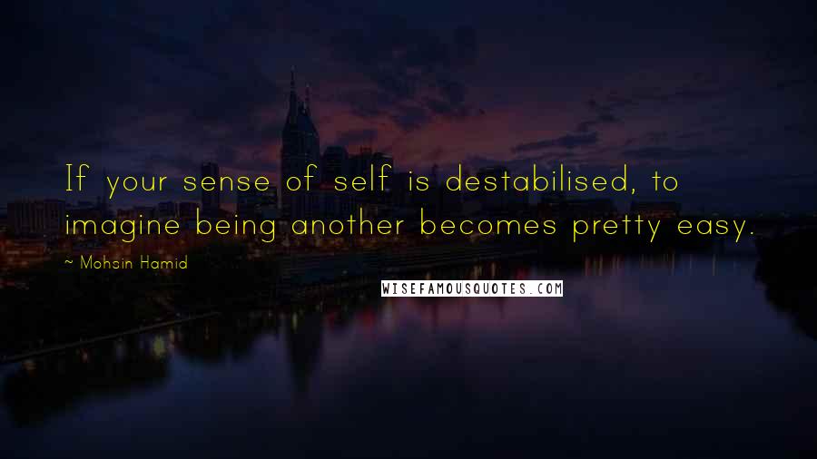 Mohsin Hamid Quotes: If your sense of self is destabilised, to imagine being another becomes pretty easy.