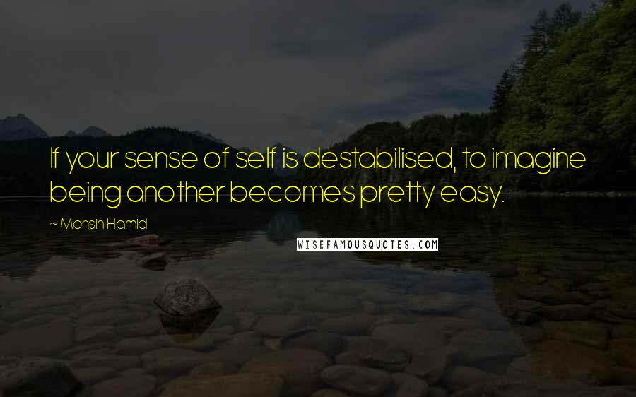 Mohsin Hamid Quotes: If your sense of self is destabilised, to imagine being another becomes pretty easy.