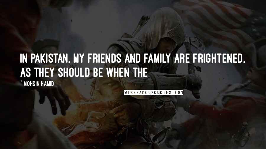Mohsin Hamid Quotes: In Pakistan, my friends and family are frightened, as they should be when the