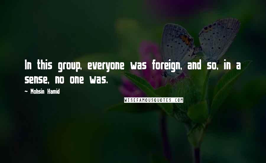 Mohsin Hamid Quotes: In this group, everyone was foreign, and so, in a sense, no one was.