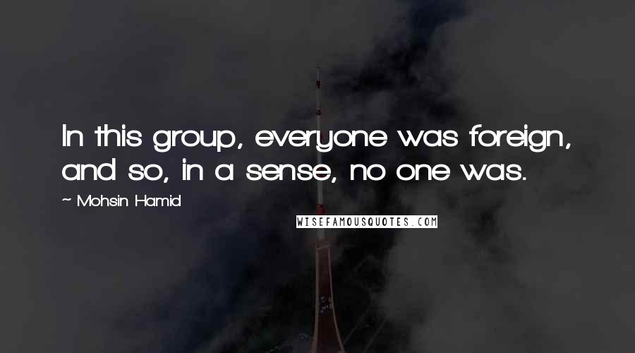 Mohsin Hamid Quotes: In this group, everyone was foreign, and so, in a sense, no one was.