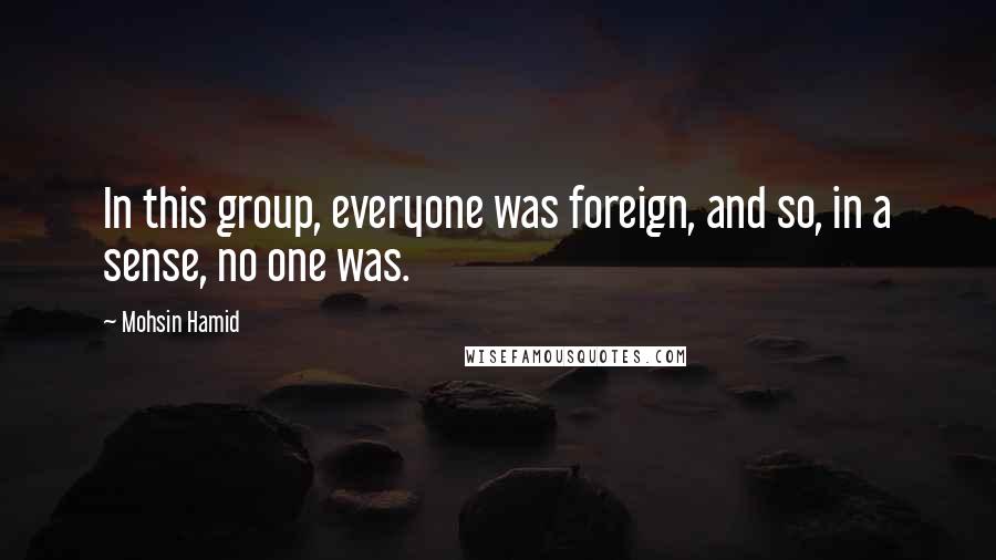 Mohsin Hamid Quotes: In this group, everyone was foreign, and so, in a sense, no one was.