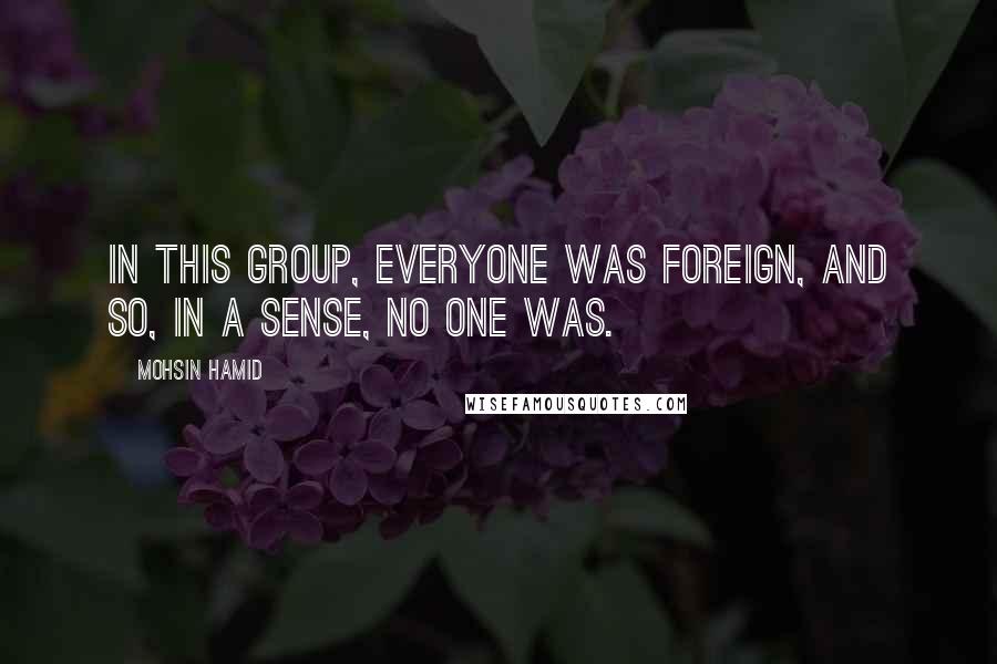 Mohsin Hamid Quotes: In this group, everyone was foreign, and so, in a sense, no one was.