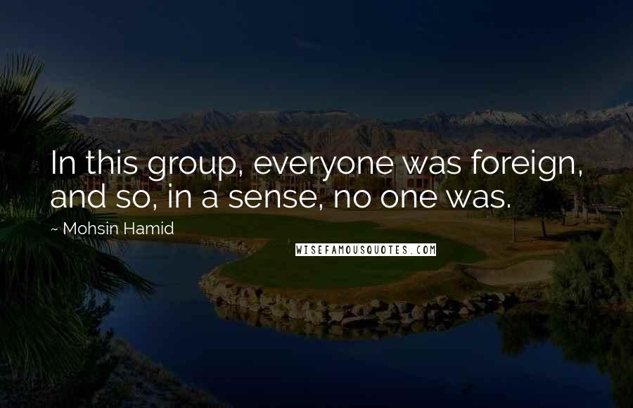 Mohsin Hamid Quotes: In this group, everyone was foreign, and so, in a sense, no one was.