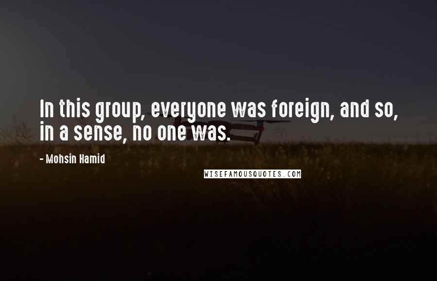 Mohsin Hamid Quotes: In this group, everyone was foreign, and so, in a sense, no one was.