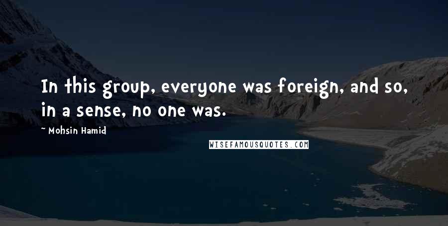 Mohsin Hamid Quotes: In this group, everyone was foreign, and so, in a sense, no one was.