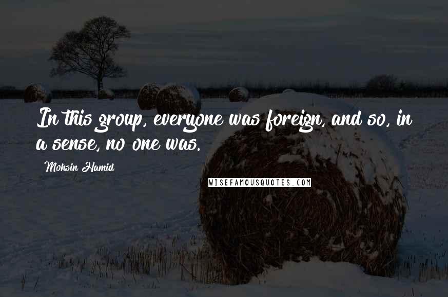 Mohsin Hamid Quotes: In this group, everyone was foreign, and so, in a sense, no one was.