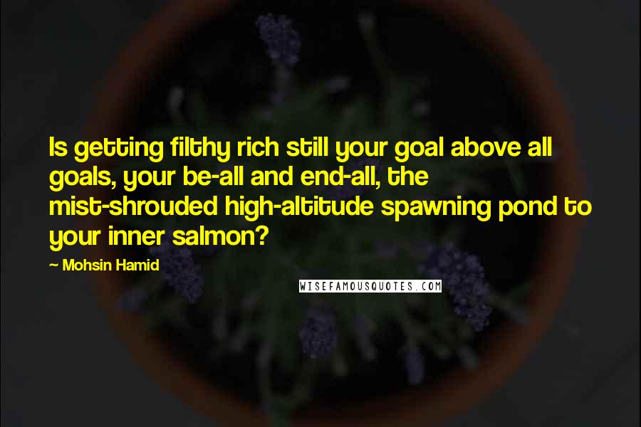 Mohsin Hamid Quotes: Is getting filthy rich still your goal above all goals, your be-all and end-all, the mist-shrouded high-altitude spawning pond to your inner salmon?