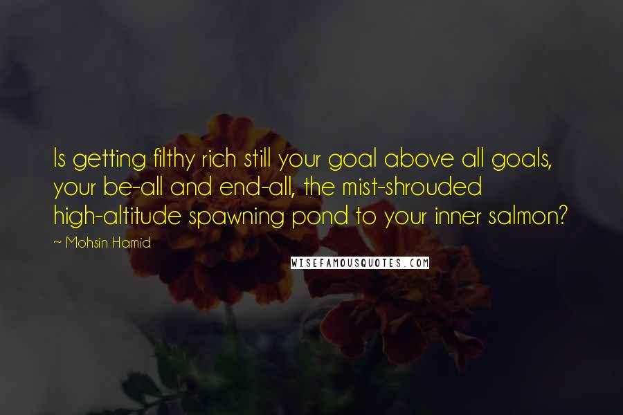 Mohsin Hamid Quotes: Is getting filthy rich still your goal above all goals, your be-all and end-all, the mist-shrouded high-altitude spawning pond to your inner salmon?