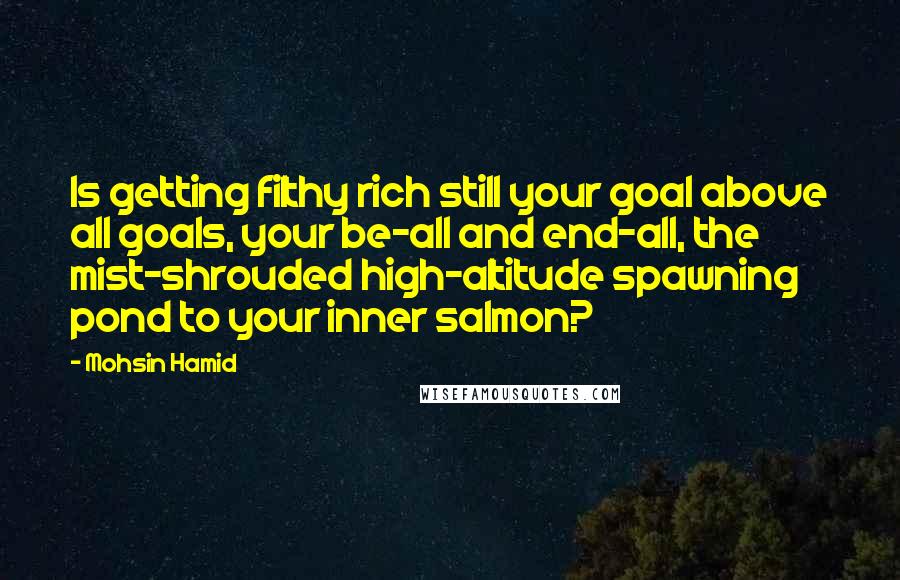 Mohsin Hamid Quotes: Is getting filthy rich still your goal above all goals, your be-all and end-all, the mist-shrouded high-altitude spawning pond to your inner salmon?