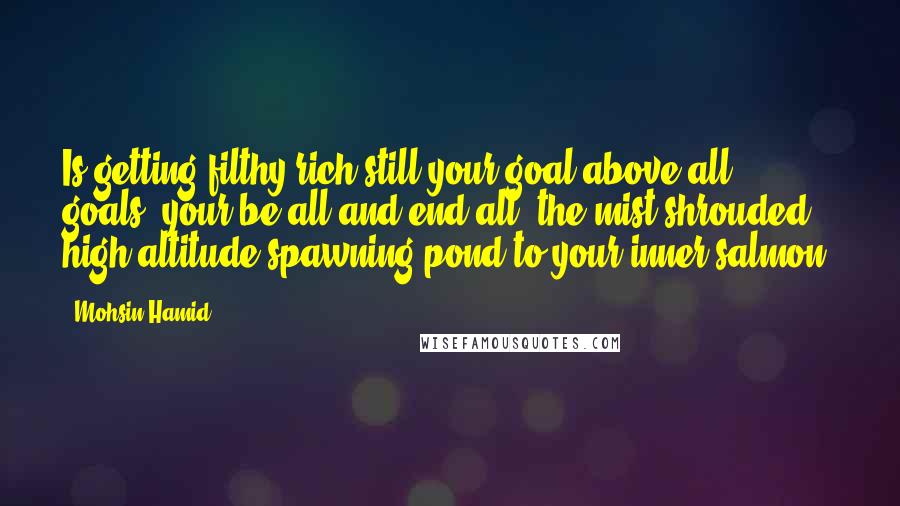 Mohsin Hamid Quotes: Is getting filthy rich still your goal above all goals, your be-all and end-all, the mist-shrouded high-altitude spawning pond to your inner salmon?